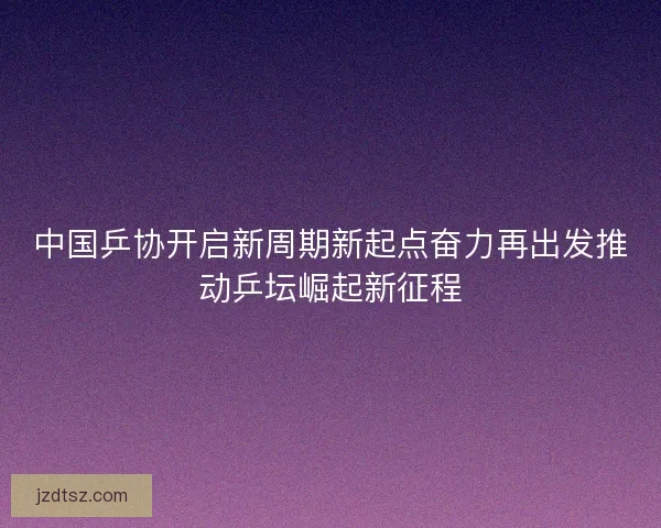 中国乒协开启新周期新起点奋力再出发推动乒坛崛起新征程