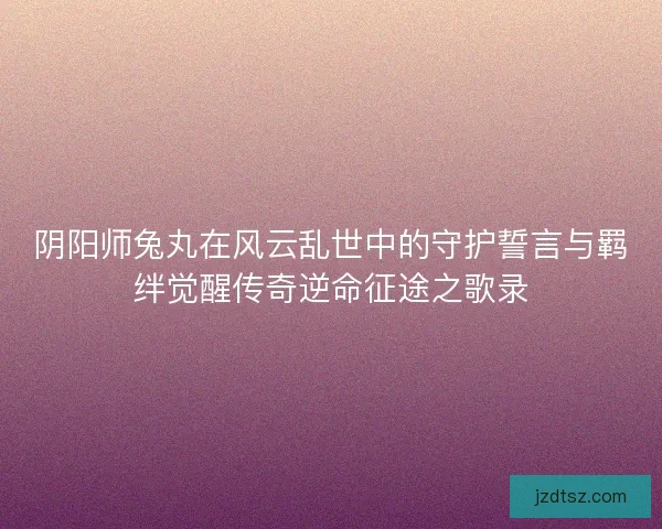 阴阳师兔丸在风云乱世中的守护誓言与羁绊觉醒传奇逆命征途之歌录