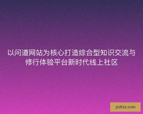 以问道网站为核心打造综合型知识交流与修行体验平台新时代线上社区
