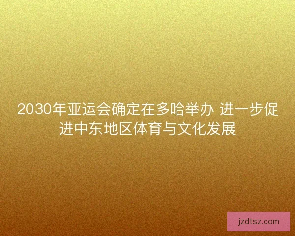 2030年亚运会确定在多哈举办 进一步促进中东地区体育与文化发展
