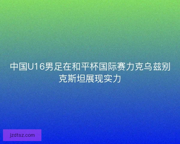 中国U16男足在和平杯国际赛力克乌兹别克斯坦展现实力