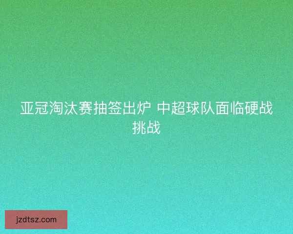 亚冠淘汰赛抽签出炉 中超球队面临硬战挑战