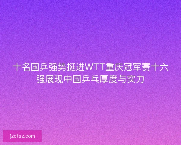 十名国乒强势挺进WTT重庆冠军赛十六强展现中国乒乓厚度与实力